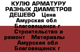 КУЛЮ АРМАТУРУ РАЗНЫХ ДИАМЕТРОВ ДЕШЕВО › Цена ­ 1 - Амурская обл., Благовещенск г. Строительство и ремонт » Материалы   . Амурская обл.,Благовещенск г.